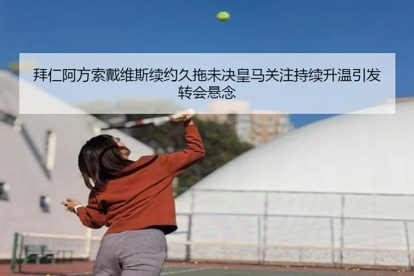 拜仁阿方索戴维斯续约久拖未决皇马关注持续升温引发转会悬念 - kaiyun